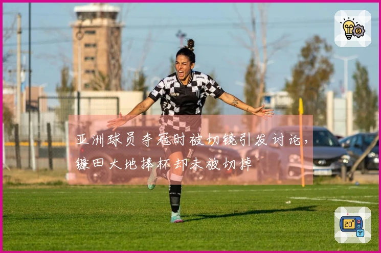 亚洲球员夺冠时被切镜引发讨论，镰田大地捧杯却未被切掉